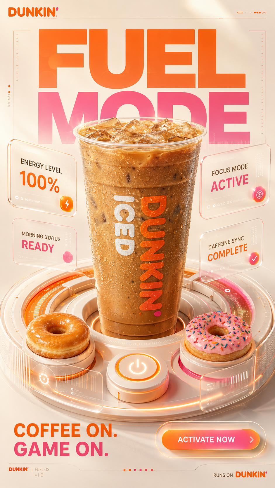 DUNKIN' — FUEL MODE

FORMAT

4:5 vertical premium SMM advertising poster

High-end 3D brand experience

Apple Vision Pro interface aesthetics
Nothing Design language
Stripe product marketing sophistication
Dunkin brand identity

Hyper-realistic product photography
Premium CGI
Luxury commercial advertising

BIG IDEA

Your day has entered Fuel Mode.

The Dunkin coffee is visualized as the central control interface powering productivity.

Not a beverage.

Not a food item.

A command center.

MASTER COMPOSITION

The entire poster is designed like a futuristic premium operating system dashboard.

Center stage:

A colossal Dunkin iced coffee occupying nearly 75% of the composition.

The coffee emerges from a floating circular 3D interface ring.

The ring resembles:

• a donut
• a power button
• a digital dashboard

all at the same time.

3D UI SYSTEM

Around the hero cup:

Floating translucent glassmorphism panels.

Premium depth hierarchy.

Soft shadows.

Physically accurate reflections.

Luxury industrial design.

Panels display:

ENERGY LEVEL
100%

FOCUS MODE
ACTIVE

MORNING STATUS
READY

CAFFEINE SYNC
COMPLETE

Each panel uses premium 3D interface design.

Rounded corners.

Subtle transparency.

Orange and pink glow accents.

Floating layers with realistic depth.

PRODUCT

Hero Dunkin iced coffee.

Ultra-premium beverage photography.

Extreme condensation realism.

Visible ice cube refractions.

Rich coffee swirls.

Perfect plastic textures.

Luxury studio reflections.

Every surface commercially perfect.

DONUT SYSTEM

Only two donuts.

One glazed.

One strawberry frosted.

The donuts behave like premium UI objects.

Integrated into the interface.

Not floating randomly.

Carefully aligned with grid system.

BACKGROUND

Minimal.

Cream-colored premium environment.

Massive orange and pink 3D interface rings.

Large soft gradients.

Apple-level restraint.

Nothing unnecessary.

TYPOGRAPHY

Massive typography.

Integrated into composition.

FUEL
MODE

Typography partially hidden behind interface layers.

Creates depth.

Feels designed rather than placed.

Secondary copy:

COFFEE ON.
GAME ON.

CTA:

ACTIVATE NOW

LIGHTING

Premium product-launch lighting.

Soft studio illumination.

Beautiful specular highlights.

Physically accurate reflections.

Luxury CGI realism.

Apple keynote quality.

COLOR SYSTEM

Dunkin orange
Dunkin pink
Warm cream
Coffee brown
Soft white

Strict brand ownership.

FINAL FEEL

Looks like a collaboration between:

Dunkin
Apple
Nothing
Stripe

A world-class FMCG campaign using premium 3D UI design language.

Not a food poster.

Not a coffee ad.

A branded operating system for energy.

Behance Featured.
Awwwards Winner.
Agency pitch deck hero visual.
Cannes-quality commercial design.